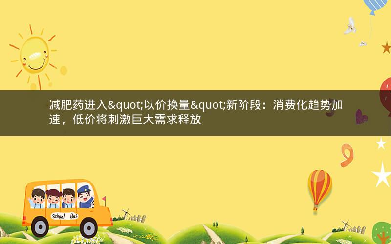 减肥药进入"以价换量"新阶段：消费化趋势加速，低价将刺激巨大需求释放