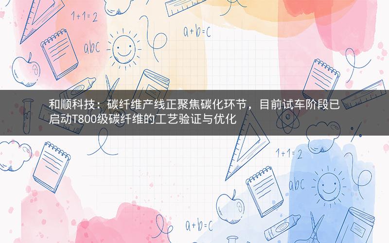 和顺科技：碳纤维产线正聚焦碳化环节，目前试车阶段已启动T800级碳纤维的工艺验证与优化