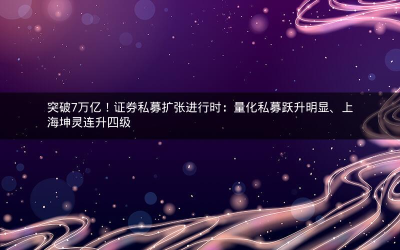 突破7万亿！证券私募扩张进行时：量化私募跃升明显、上海坤灵连升四级