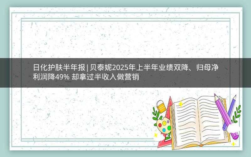 日化护肤半年报|贝泰妮2025年上半年业绩双降、归母净利润降49% 却拿过半收入做营销