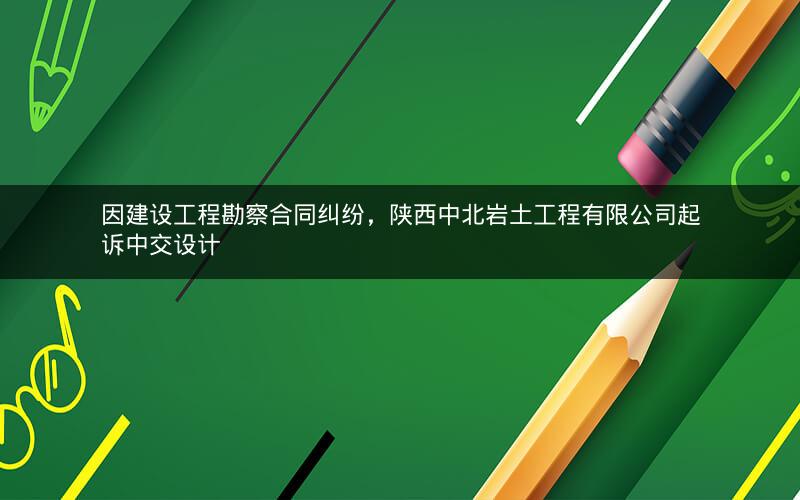 因建设工程勘察合同纠纷，陕西中北岩土工程有限公司起诉中交设计