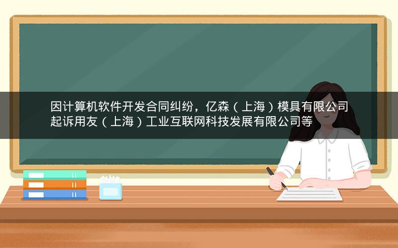 因计算机软件开发合同纠纷，亿森（上海）模具有限公司起诉用友（上海）工业互联网科技发展有限公司等