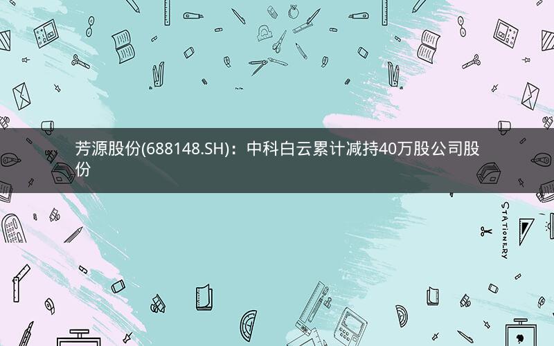 芳源股份(688148.SH)：中科白云累计减持40万股公司股份