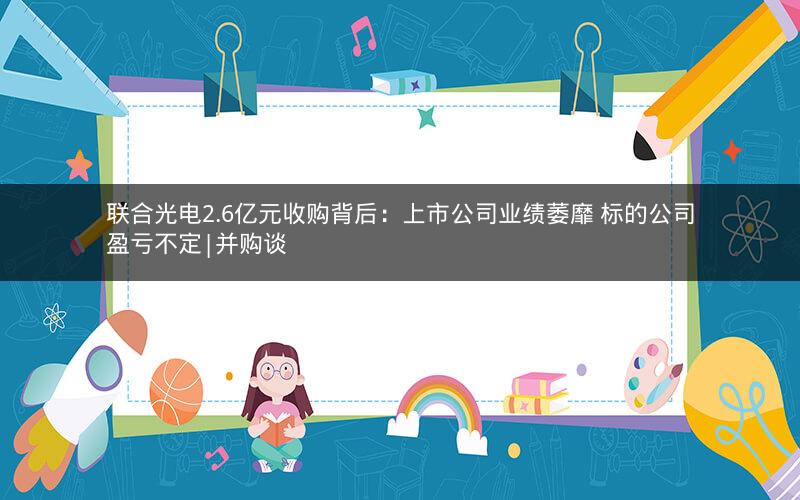 联合光电2.6亿元收购背后：上市公司业绩萎靡 标的公司盈亏不定|并购谈