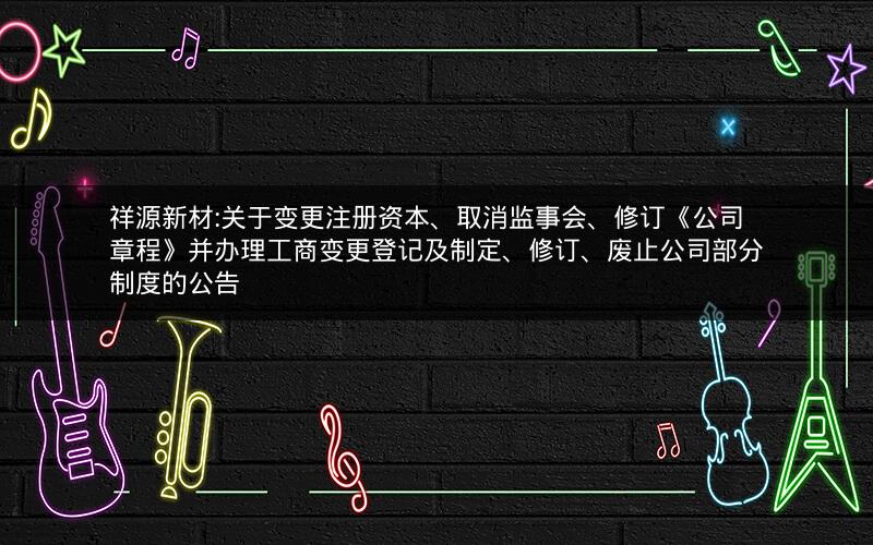 祥源新材:关于变更注册资本、取消监事会、修订《公司章程》并办理工商变更登记及制定、修订、废止公司部分制度的公告