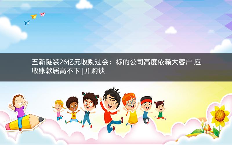 五新隧装26亿元收购过会：标的公司高度依赖大客户 应收账款居高不下|并购谈