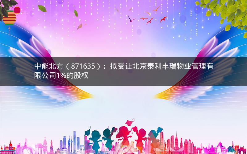 中能北方(871635):拟受让北京泰利丰瑞物业管理有限公司1%的股权 中能北方(871635):拟受让北京泰利丰瑞物业管理有限公司1%的股权