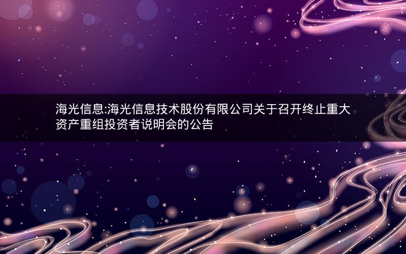 海光信息:海光信息技术股份有限公司关于召开终止重大资产重组投资者说明会的公告