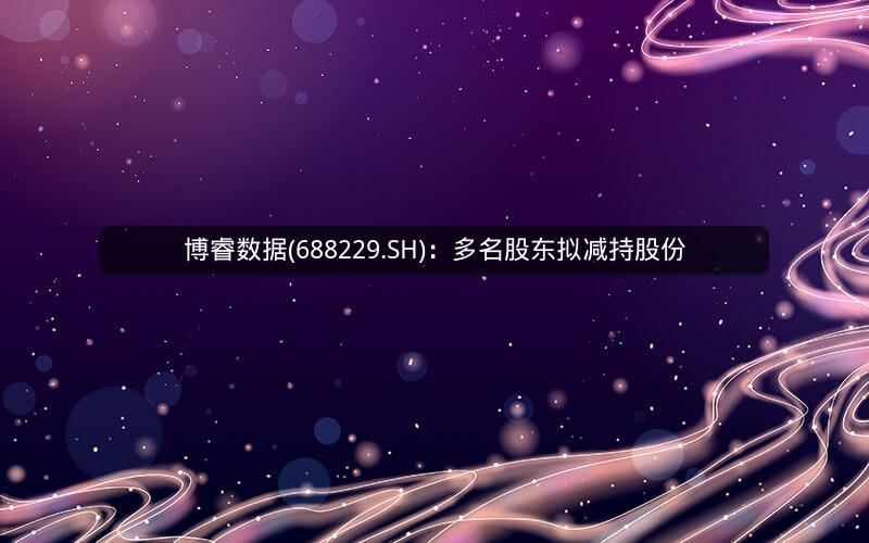 博睿数据(688229.SH)：多名股东拟减持股份
