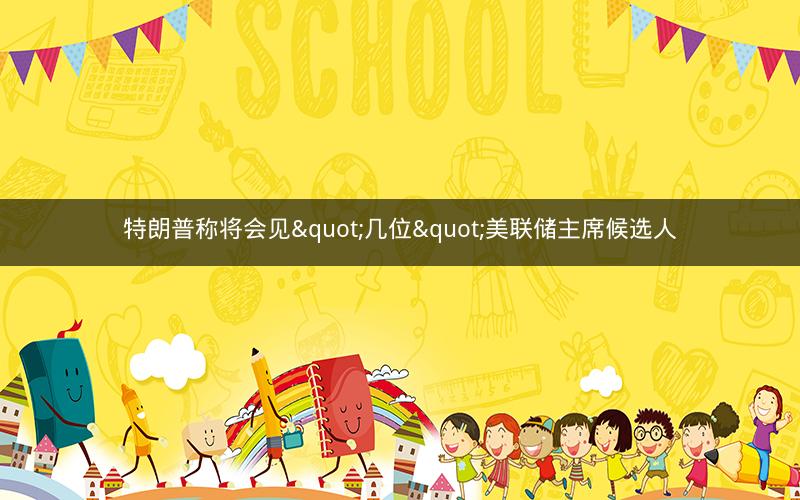 特朗普称将会见"几位"美联储主席候选人