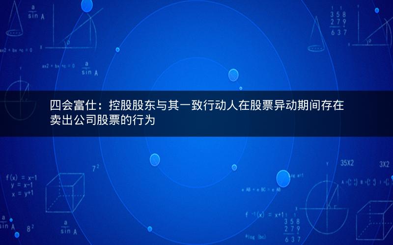 四会富仕：控股股东与其一致行动人在股票异动期间存在卖出公司股票的行为
