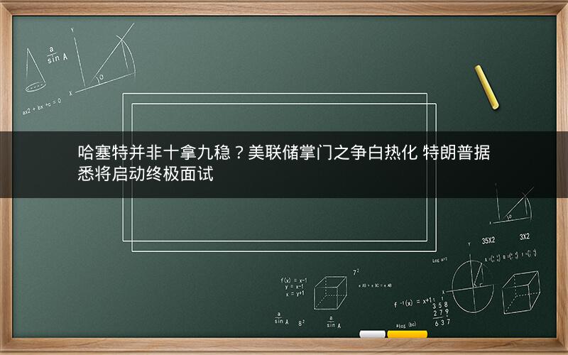 哈塞特并非十拿九稳？美联储掌门之争白热化 特朗普据悉将启动终极面试