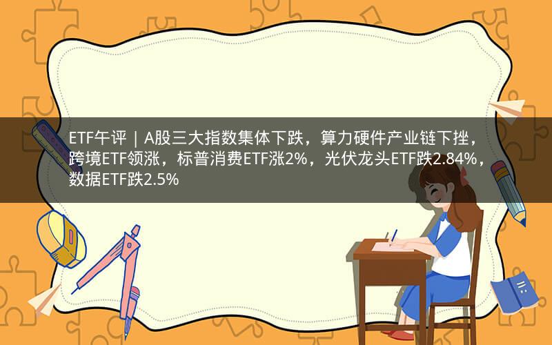 ETF午评 | A股三大指数集体下跌，算力硬件产业链下挫，跨境ETF领涨，标普消费ETF涨2%，光伏龙头ETF跌2.84%，数据ETF跌2.5%
