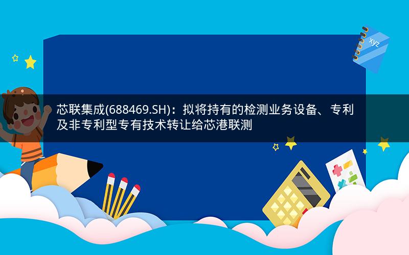 芯联集成(688469.SH)：拟将持有的检测业务设备、专利及非专利型专有技术转让给芯港联测