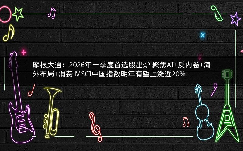 摩根大通：2026年一季度首选股出炉 聚焦AI+反内卷+海外布局+消费 MSCI中国指数明年有望上涨近20%
