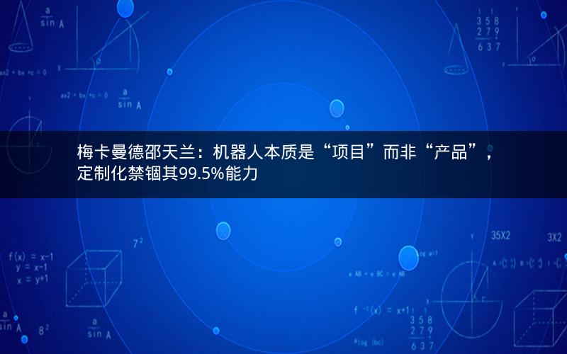 梅卡曼德邵天兰：机器人本质是“项目”而非“产品”，定制化禁锢其99.5%能力