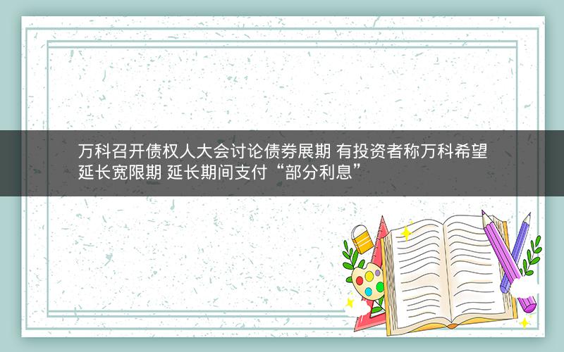 万科召开债权人大会讨论债券展期 有投资者称万科希望延长宽限期 延长期间支付“部分利息”