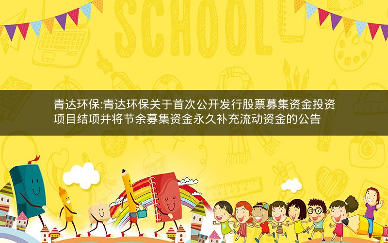 青达环保:青达环保关于首次公开发行股票募集资金投资项目结项并将节余募集资金永久补充流动资金的公告