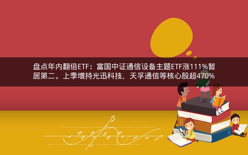 盘点年内翻倍ETF：富国中证通信设备主题ETF涨111%暂居第二，上季增持光迅科技、天孚通信等核心股超470%