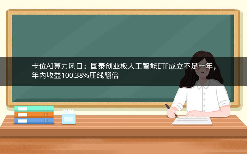 卡位AI算力风口：国泰创业板人工智能ETF成立不足一年，年内收益100.38%压线翻倍