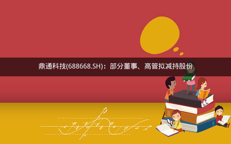 鼎通科技(688668.SH)：部分董事、高管拟减持股份