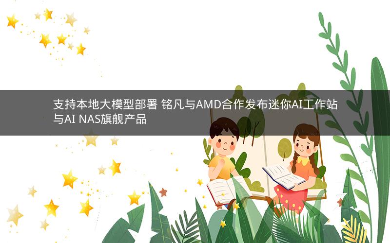 支持本地大模型部署 铭凡与AMD合作发布迷你AI工作站与AI NAS旗舰产品