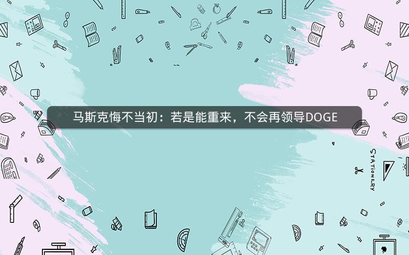 马斯克悔不当初：若是能重来，不会再领导DOGE