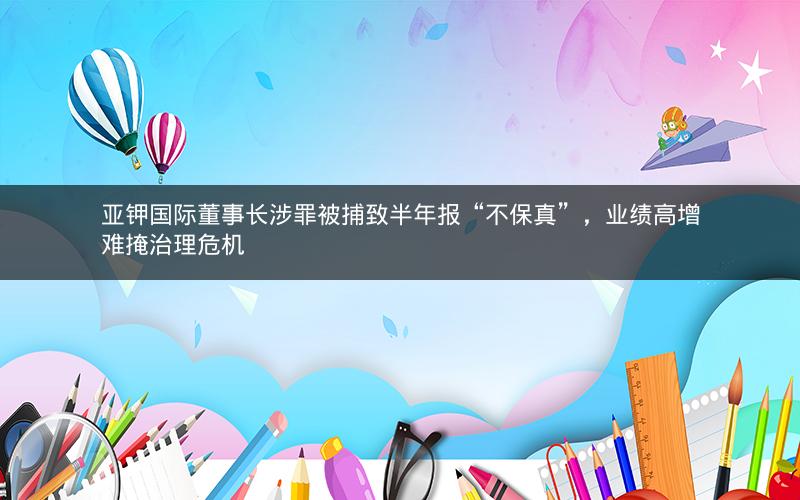亚钾国际董事长涉罪被捕致半年报“不保真”，业绩高增难掩治理危机