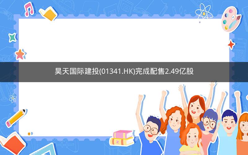 昊天国际建投(01341.HK)完成配售2.49亿股