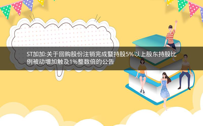 ST加加:关于回购股份注销完成暨持股5%以上股东持股比例被动增加触及1%整数倍的公告