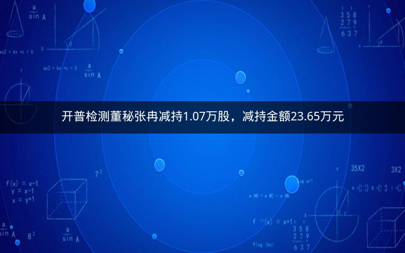 开普检测董秘张冉减持1.07万股，减持金额23.65万元