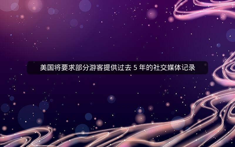美国将要求部分游客提供过去 5 年的社交媒体记录 美国将要求部分游客提供过去 5 年的社交媒体记录