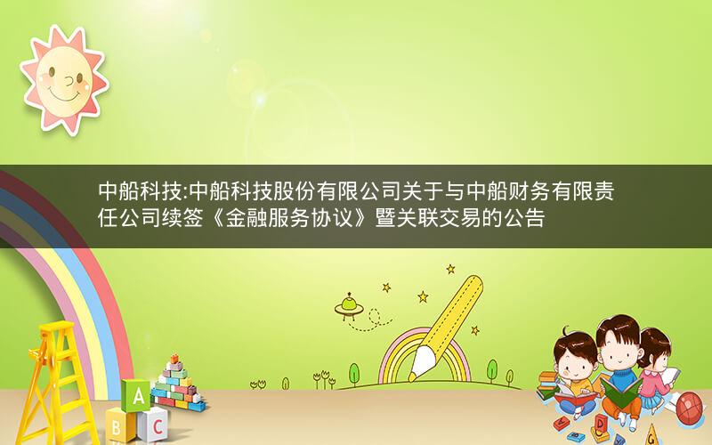 中船科技:中船科技股份有限公司关于与中船财务有限责任公司续签《金融服务协议》暨关联交易的公告