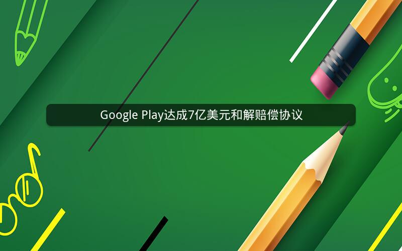Google Play达成7亿美元和解赔偿协议
