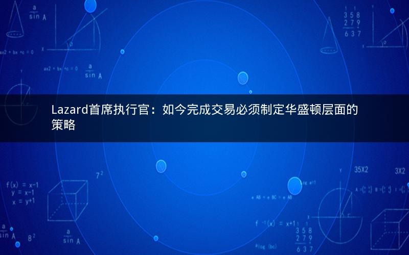 Lazard首席执行官：如今完成交易必须制定华盛顿层面的策略