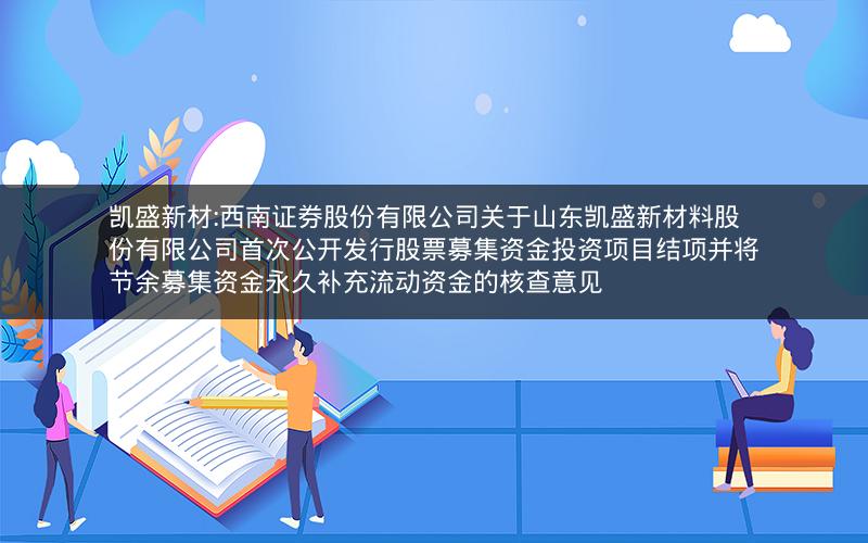 凯盛新材:西南证券股份有限公司关于山东凯盛新材料股份有限公司首次公开发行股票募集资金投资项目结项并将节余募集资金永久补充流动资金的核查意见