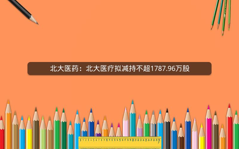 北大医药：北大医疗拟减持不超1787.96万股