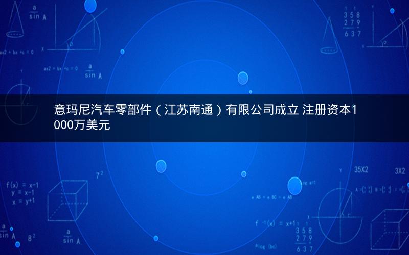意玛尼汽车零部件（江苏南通）有限公司成立 注册资本1000万美元