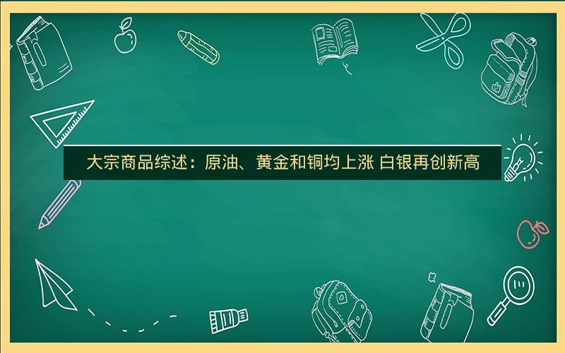 大宗商品综述：原油、黄金和铜均上涨 白银再创新高