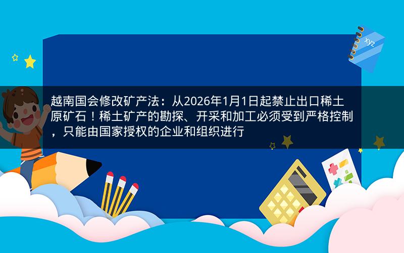 越南国会修改矿产法：从2026年1月1日起禁止出口稀土原矿石！稀土矿产的勘探、开采和加工必须受到严格控制，只能由国家授权的企业和组织进行