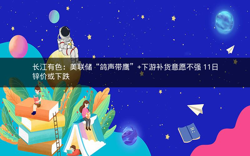 长江有色：美联储“鸽声带鹰”+下游补货意愿不强 11日锌价或下跌