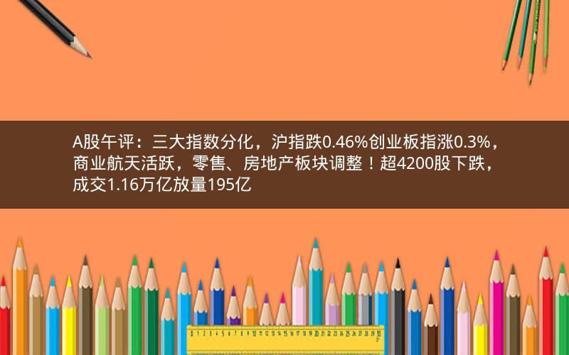 A股午评：三大指数分化，沪指跌0.46%创业板指涨0.3%，商业航天活跃，零售、房地产板块调整！超4200股下跌，成交1.16万亿放量195亿