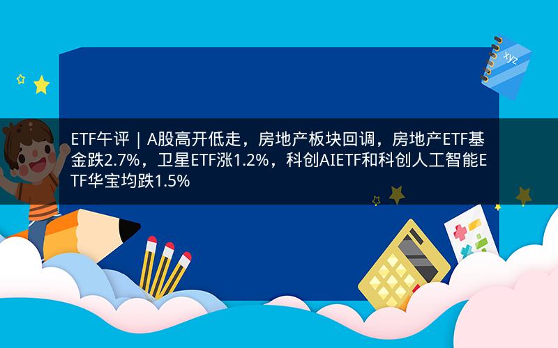 ETF午评 | A股高开低走，房地产板块回调，房地产ETF基金跌2.7%，卫星ETF涨1.2%，科创AIETF和科创人工智能ETF华宝均跌1.5%