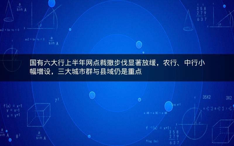 国有六大行上半年网点裁撤步伐显著放缓,农行、中行小幅增设,三大城市群与县域仍是重点