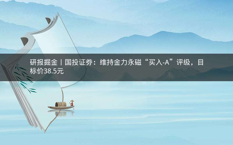 研报掘金丨国投证券：维持金力永磁“买入-A”评级，目标价38.5元