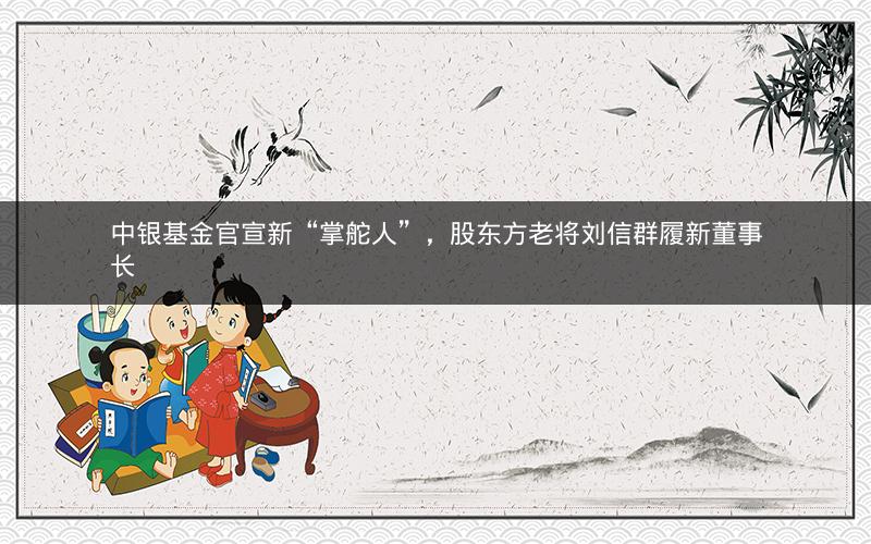 中银基金官宣新“掌舵人”，股东方老将刘信群履新董事长