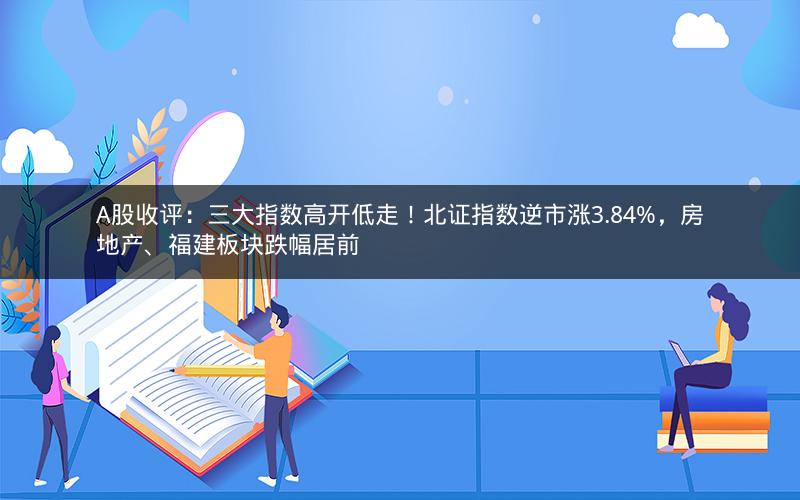 A股收评:三大指数高开低走!北证指数逆市涨3.84%,房地产、福建板块跌幅居前 A股收评:三大指数高开低走!北证指数逆市涨3.84%,房地产、福建板块跌幅居前