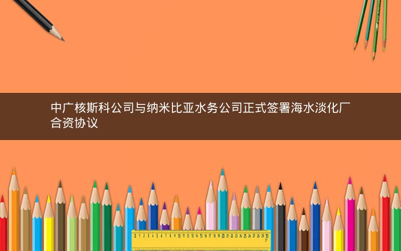 中广核斯科公司与纳米比亚水务公司正式签署海水淡化厂合资协议