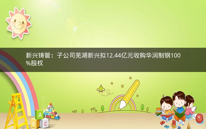 新兴铸管：子公司芜湖新兴拟12.44亿元收购华润制钢100%股权