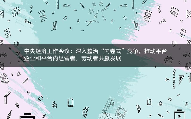 中央经济工作会议：深入整治“内卷式”竞争，推动平台企业和平台内经营者、劳动者共赢发展